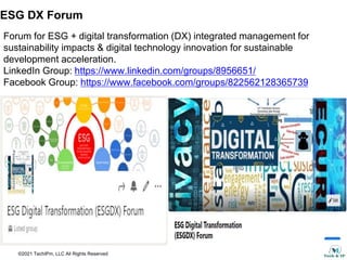 ©2021 TechIPm, LLC All Rights Reserved
Forum for ESG + digital transformation (DX) integrated management for
sustainability impacts & digital technology innovation for sustainable
development acceleration.
LinkedIn Group: https://www.linkedin.com/groups/8956651/
Facebook Group: https://www.facebook.com/groups/822562128365739
ESG DX Forum
 