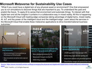 ©2021 TechIPm, LLC All Rights Reserved
Microsoft Metaverse for Sustainability Use Cases
“What if you could have a digital twin of any physical asset or environment? One that empowered
you to run simulations to discover things that are important to you. To understand the past and
predict the future. To apply AI to sense that environment and automate things. To interact with that
digital twin and all the insights it contains in a collaborative way in mixed reality. All this is happening
on the Microsoft Cloud with leading edge companies taking advantage of digital twins, mixed reality,
AI, IoT, and the power of the intelligent cloud and the intelligent edge. Learn about the services in
the Microsoft Cloud that enable these metaverse applications to drive transformational business
outcomes.”
Source. https://azure.microsoft.com/en-us/blog/converging-the-physical-and-digital-with-digital-twins-mixed-reality-and-metaverse-
apps/
 