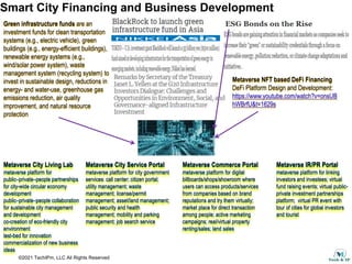 ©2021 TechIPm, LLC All Rights Reserved
Smart City Financing and Business Development
Green infrastructure funds are an
investment funds for clean transportation
systems (e.g., electric vehicle), green
buildings (e.g., energy-efficient buildings),
renewable energy systems (e.g.,
wind/solar power system), waste
management system (recycling system) to
invest in sustainable design, reductions in
energy- and water-use, greenhouse gas
emissions reduction, air quality
improvement, and natural resource
protection
Metaverse NFT based DeFi Financing
DeFi Platform Design and Development:
https://www.youtube.com/watch?v=onsUB
hWBrfU&t=1629s
Metaverse City Living Lab
metaverse platform for
public–private–people partnerships
for city-wide circular economy
development
public–private–people collaboration
for sustainable city management
and development
co-creation of eco-friendly city
environment
test-bed for innovation
commercialization of new business
ideas
Metaverse City Service Portal
metaverse platform for city government
services: call center; citizen portal;
utility management; waste
management; license/permit
management; asset/land management;
public security and health
management; mobility and parking
management; job search service
Metaverse Commerce Portal
metaverse platform for digital
billboards/shops/showroom where
users can access products/services
from companies based on brand
reputations and try them virtually;
market place for direct transaction
among people; active marketing
campaigns; real/virtual property
renting/sales; land sales
Metaverse IR/PR Portal
metaverse platform for linking
investors and investees; virtual
fund raising events; virtual public-
private investment partnerships
platform; virtual PR event with
tour of cities for global investors
and tourist
 