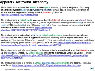 ©2021 TechIPm, LLC All Rights Reserved
Appendix. Metaverse Taxonomy
The metaverse is a collective virtual shared space, created by the convergence of virtually
enhanced physical reality and physically persistent virtual space, including the sum of all
virtual worlds, augmented reality, and the Internet. (Wikipedia:
https://en.wikipedia.org/wiki/Metaverse)
The metaverse is a virtual world constructed on the Internet where people can interact freely
in a variety of ways and forms. By utilizing technologies such as AR (augmented reality), VR (virtual
reality), MR (mixed reality), and XR (cross reality), the Metaverse is able to connect the digital
world and the real world. (Nissan: https://www.nissan
global.com/EN/TECHNOLOGY/OVERVIEW/i2v.html)
The metaverse is a network of always-on virtual environments in which many people can
interact with one another and digital objects while operating virtual representations – or
avatars – of themselves. Think of a combination of immersive virtual reality, a massively multiplayer
online role-playing game and the web. (The CONVERSION: https://theconversation.com/what-is-
the-metaverse-2-media-and-information-experts-explain-165731
The metaverse is typically used to describe the concept of a future iteration of the Internet, made
up of persistent, shared, 3D virtual spaces linked into a perceived virtual universe. (Forbes:
https://www.forbes.com/sites/cathyhackl/2020/07/05/the-metaverse-is-coming--its-a-very-big-
deal/?sh=7d5ffc1f440f)
The metaverse refers to a variety of virtual experiences, environments and assets. (The New
York Times: https://www.nytimes.com/2021/07/10/style/metaverse-virtual-worlds.html)
 