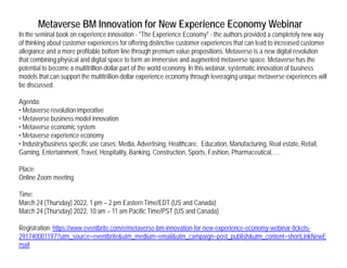Metaverse BM Innovation for New Experience Economy Webinar
In the seminal book on experience innovation - "The Experience Economy" - the authors provided a completely new way
of thinking about customer experiences for offering distinctive customer experiences that can lead to increased customer
ll i d fit bl b tt li th h i l iti M t i di it l l ti
allegiance and a more profitable bottom line through premium value propositions. Metaverse is a new digital revolution
that combining physical and digital space to form an immersive and augmented metaverse space. Metaverse has the
potential to become a multitrillion-dollar part of the world economy. In this webinar, systematic innovation of business
models that can support the multitrillion-dollar experience economy through leveraging unique metaverse experiences will
b di d
be discussed.
Agenda:
• Metaverse revolution imperative
M t b i d l i ti
• Metaverse business model innovation
• Metaverse economic system
• Metaverse experience economy
• Industry/business specific use cases: Media, Advertising, Healthcare, Education, Manufacturing, Real estate, Retail,
Gaming Entertainment Tra el Hospitalit Banking Constr ction Sports Fashion Pharmace tical
Gaming, Entertainment, Travel, Hospitality, Banking, Construction, Sports, Fashion, Pharmaceutical, …
Place:
Online Zoom meeting
Time:
March 24 (Thursday) 2022, 1 pm – 2 pm Eastern Time/EDT (US and Canada)
March 24 (Thursday) 2022, 10 am – 11 am Pacific Time/PST (US and Canada)
Registration: https://www.eventbrite.com/e/metaverse-bm-innovation-for-new-experience-economy-webinar-tickets-
291740001197?utm_source=eventbrite&utm_medium=email&utm_campaign=post_publish&utm_content=shortLinkNewE
mail
 