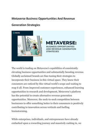 Metaverse Business Opportunities And Revenue
Generation Strategies
The world is trading on Metaverse’s capabilities of consistently
elevating business opportunities and substantially boosting revenue.
Globally acclaimed brands are fine-tuning their strategies to
incorporate their business in this virtual space. They know their
consumers are enticed by this virtual world’s scope and waiting to
reap it all. From improved customer experiences, enhanced learning
opportunities to research and development, Metaverse’s platform
has the potential to create alternative revenue generation
opportunities. Moreover, the neck-to-neck competition between
businesses to offer something better to their consumers is positively
contributing to innovation across verticals and fuelling
brainstorming.
While enterprises, individuals, and entrepreneurs have already
embarked upon a rewarding journey and massively cashing in, we
 