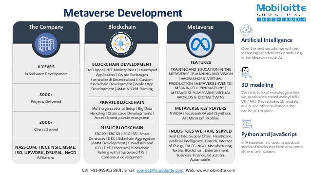 Metaverse Development
11 YEARS
In Software Development
5000+
Projects Delivered
2000+
Clients Served
NASSCOM, FICCI, NSIC,MSME,
ISO, UPWORK, DRUPAL, NeGD
Afﬁliations
The Company Blockchain
PRIVATE BLOCKCHAIN
Multi organizational Setup | Big Data
Handling | Chain code Developments |
Access based private ecosystem
PUBLIC BLOCKCHAIN
ERC20 | ERC721 | ERC1155 | Smart
Contracts | DEX | Sidechain Aggregation
| AMM Development | Crowdsale and
ICO | DeFi Ethereum | Blockchain
Forking with Improvised TPS |
Consensus development
BLOCKCHAIN DEVELOPMENT
DeFi Apps | NFT Marketplaces | Launchpad
Application | Crypto Exchanges
(centralised/Decentralised) | Custom
Blockchain Development | Wallet App
Development | AMM & Yield Farming
Metaverse
FEATURES
TRAINING AND EDUCATION IN THE
METAVERSE | PLANNING AND VISION
| WORKSHOPS | VIRTUAL
PRODUCTION | METAVERSE EVENTS |
MEANINGFUL INNOVATIONS |
METAVERSE PLAY2EARN | VIRTUAL
WORLDS & DIGITAL TWINS
Over the next decade, we will see
technological advances contributing
to the Metaverse with AI.
Artiﬁcial Intelligence
We refer to local knowledge when
we speak of extended reality (MR /
VR / AR). This includes 3D models,
audio, and other multimedia that
can be put in place.
3D modeling
In Metaverse, it is used to produce
stacks of blocks that form new space,
objects, and avatars.
Python and JavaScript
INDUSTRIES WE HAVE SERVED
Real Estate, Supply Chain, Healthcare,
Artiﬁcial Intelligence, Fintech, Internet
of Things, FMCG, NGO, Manufacturing,
Textile, Blockchain, Entertainment,
Business, Finance, Education,
Automobile,
METAVERSE KEY PLAYERS
NVIDIA | Facebook (Meta) | Synthesis
AI | Microsoft | Roblox
Call: +91-9999525801; Email: connect@mobiloitte.com; Web: www.mobiloitte.com
 
