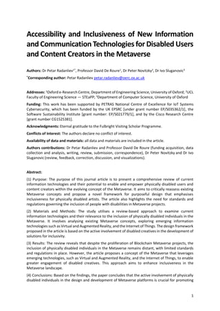 1
Accessibility and Inclusiveness of New Information
and Communication Technologies for Disabled Users
and Content Creators in the Metaverse
Authors: Dr Petar Radanliev1*
, Professor David De Roure1
, Dr Peter Novitzky2
, Dr Ivo Sluganovic3
*
Corresponding author: Petar Radanliev petar.radanliev@oerc.ox.ac.uk
Addresses: 1
Oxford e-Research Centre, Department of Engineering Science, University of Oxford; 2
UCL
Faculty of Engineering Science — STEaPP; 3
Department of Computer Science, University of Oxford
Funding: This work has been supported by PETRAS National Centre of Excellence for IoT Systems
Cybersecurity, which has been funded by the UK EPSRC [under grant number EP/S035362/1], the
Software Sustainability Institute [grant number: EP/S021779/1], and by the Cisco Research Centre
[grant number CG1525381].
Acknowledgments: Eternal gratitude to the Fulbright Visiting Scholar Programme.
Conflicts of Interest: The authors declare no conflict of interest.
Availability of data and materials: all data and materials are included in the article.
Authors contributions: Dr Petar Radanliev and Professor David De Roure (funding acquisition, data
collection and analysis, writing, review, submission, correspondence), Dr Peter Novitzky and Dr Ivo
Sluganovic(review, feedback, correction, discussion, and visualizations).
Abstract:
(1) Purpose: The purpose of this journal article is to present a comprehensive review of current
information technologies and their potential to enable and empower physically disabled users and
content creators within the evolving concept of the Metaverse. It aims to critically reassess existing
Metaverse concepts and propose a novel framework for purposeful design that emphasises
inclusiveness for physically disabled artists. The article also highlights the need for standards and
regulations governing the inclusion of people with disabilities in Metaverse projects.
(2) Materials and Methods: The study utilises a review-based approach to examine current
information technologies and their relevance to the inclusion of physically disabled individuals in the
Metaverse. It involves analysing existing Metaverse concepts, exploring emerging information
technologies such as Virtual and Augmented Reality, and the Internet of Things. The design framework
proposed in the article is based on the active involvement of disabled creatives in the development of
solutions for inclusivity.
(3) Results: The review reveals that despite the proliferation of Blockchain Metaverse projects, the
inclusion of physically disabled individuals in the Metaverse remains distant, with limited standards
and regulations in place. However, the article proposes a concept of the Metaverse that leverages
emerging technologies, such as Virtual and Augmented Reality, and the Internet of Things, to enable
greater engagement of disabled creatives. This approach aims to enhance inclusiveness in the
Metaverse landscape.
(4) Conclusions: Based on the findings, the paper concludes that the active involvement of physically
disabled individuals in the design and development of Metaverse platforms is crucial for promoting
 