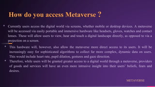 How do you access Metaverse ?
• Currently users access the digital world via screens, whether mobile or desktop devices. A metaverse
will be accessed via easily portable and immersive hardware like headsets, gloves, watches and contact
lenses. These will allow users to view, hear and touch a digital landscape directly, as opposed to via a
projection on a screen.
• This hardware will, however, also allow the metaverse more direct access to its users. It will be
increasingly easy for sophisticated algorithms to collect far more complex, dynamic data on users.
This would include heart rate, pupil dilation, gestures and gaze direction.
• Therefore, while users will be granted greater access to a digital world through a metaverse, providers
of goods and services will have an even more intrusive insight into their users’ beliefs, fears and
desires.
METAVERSE
 