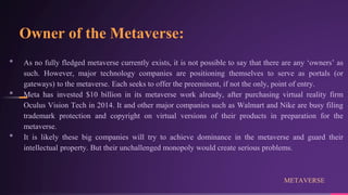 Owner of the Metaverse:
• As no fully fledged metaverse currently exists, it is not possible to say that there are any ‘owners’ as
such. However, major technology companies are positioning themselves to serve as portals (or
gateways) to the metaverse. Each seeks to offer the preeminent, if not the only, point of entry.
• Meta has invested $10 billion in its metaverse work already, after purchasing virtual reality firm
Oculus Vision Tech in 2014. It and other major companies such as Walmart and Nike are busy filing
trademark protection and copyright on virtual versions of their products in preparation for the
metaverse.
• It is likely these big companies will try to achieve dominance in the metaverse and guard their
intellectual property. But their unchallenged monopoly would create serious problems.
METAVERSE
 