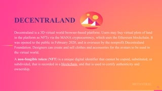 DECENTRALAND
Decentraland is a 3D virtual world browser-based platform. Users may buy virtual plots of land
in the platform as NFTs via the MANA cryptocurrency, which uses the Ethereum blockchain. It
was opened to the public in February 2020, and is overseen by the nonprofit Decentraland
Foundation. Designers can create and sell clothes and accessories for the avatars to be used in
the virtual world.
A non-fungible token (NFT) is a unique digital identifier that cannot be copied, substituted, or
subdivided, that is recorded in a blockchain, and that is used to certify authenticity and
ownership.
16
METAVERSE
 