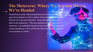 The Metaverse: Where We Are and Where
We’re Headed
19
╸ Zuckerberg recently told tech podcaster Lex Fridman:“We’ve
gone from desktop to web to mobile; from text to photos to video.
But this isn’t the end of the line,” writes Zuckerberg in a recent
letter to his employees. “The next platform will be even more
immersive—an embodied internet where you’re in the experience,
not just looking at it. We call this the metaverse, and it will touch
every product we build.”
METAVERSE
 