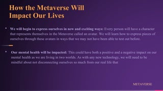 How the Metaverse Will
Impact Our Lives
• We will begin to express ourselves in new and exciting ways: Every person will have a character
that represents themselves in the Metaverse called an avatar. We will learn how to express pieces of
ourselves through these avatars in ways that we may not have been able to test out before.
• Our mental health will be impacted: This could have both a positive and a negative impact on our
mental health as we are living in two worlds. As with any new technology, we will need to be
mindful about not disconnecting ourselves so much from our real life that
METAVERSE
 