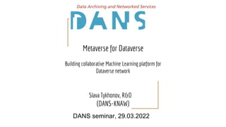 Metaverse for Dataverse
Building collaborative Machine Learning platform for
Dataverse network
Slava Tykhonov, R&D
(DANS-KNAW)
DANS seminar, 29.03.2022
 