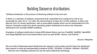 Building Dataverse distributions
“Software distribution is the process of delivering software to the end user.
A distro is a collection of software components built, assembled and configured so that it can
essentially be used "as is". It is often the closest thing to turnkey form of free software. A distro may
take the form of a binary distribution, with an executable installer which can be downloaded from the
Internet. Examples range from whole operating system distributions to server and interpreter
distributions (for example WAMP installers).
Examples of software distributions include BSD-based distros (such as FreeBSD, NetBSD, OpenBSD,
and DragonflyBSD) and Linux-based distros (such as openSUSE, Ubuntu, and Fedora). “
Source: Wikipedia
We can build a Dataverse based distributions for research communities and link them into distributed
data network to solve all interoperability problems! EOSC, CESSDA, CLARIAH, DARIAH, ODISSEI,
… will have own metadata schemes but use the same Dataverse technology.
 