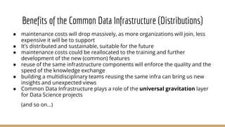 Benefits of the Common Data Infrastructure (Distributions)
● maintenance costs will drop massively, as more organizations will join, less
expensive it will be to support
● It’s distributed and sustainable, suitable for the future
● maintenance costs could be reallocated to the training and further
development of the new (common) features
● reuse of the same infrastructure components will enforce the quality and the
speed of the knowledge exchange
● building a multidisciplinary teams reusing the same infra can bring us new
insights and unexpected views
● Common Data Infrastructure plays a role of the universal gravitation layer
for Data Science projects
(and so on…)
 