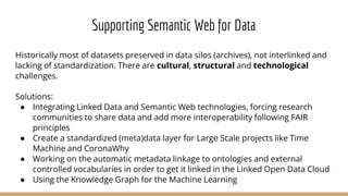 Historically most of datasets preserved in data silos (archives), not interlinked and
lacking of standardization. There are cultural, structural and technological
challenges.
Solutions:
● Integrating Linked Data and Semantic Web technologies, forcing research
communities to share data and add more interoperability following FAIR
principles
● Create a standardized (meta)data layer for Large Scale projects like Time
Machine and CoronaWhy
● Working on the automatic metadata linkage to ontologies and external
controlled vocabularies in order to get it linked in the Linked Open Data Cloud
● Using the Knowledge Graph for the Machine Learning
Supporting Semantic Web for Data
 