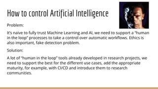 How to control Artificial Intelligence
Problem:
It’s naive to fully trust Machine Learning and AI, we need to support a “human
in the loop” processes to take a control over automatic workflows. Ethics is
also important, fake detection problem.
Solution:
A lot of “human in the loop” tools already developed in research projects, we
need to support the best for the different use cases, add the appropriate
maturity, for example, with CI/CD and introduce them to research
communities.
 