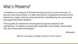 What is Metaverse?
“A metaverse is a network of 3D virtual worlds focused on social connection. In
futurism and science fiction, it is often described as a hypothetical iteration of the
Internet as a single, universal virtual world that is facilitated by the use of virtual
and augmented reality headsets.”
“Access points for metaverses include general-purpose computers and
smartphones, in addition to augmented reality (AR), mixed reality, virtual reality
(VR), and virtual world technologies.”
Wikipedia
Where is the place of Open Science in this vision?
 