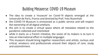 Building Metaverse: COVID-19 Museum
● The idea to create a ‘museum’ on Covid-19 objects emerged at the
Université de Paris, France and directed by Prof. Yves Rozenholc
● the COVID-19 Museum is envisioned as a public service and will respect
the ownership of all digital artefacts
● the aim is to create a virtual space where all metadata related to the
pandemic collected and interlinked
● while it starts as a French initiative, the vision of its makers is to turn it
into an international effort in multiple languages
● This museum should bring together researchers and artists, curious and
critical, amateurs and professionals around their objects of care, study
and astonishment.
 