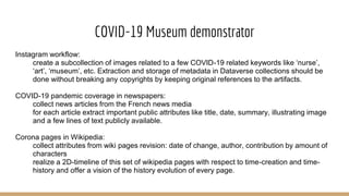 COVID-19 Museum demonstrator
Instagram workflow:
create a subcollection of images related to a few COVID-19 related keywords like ‘nurse’,
‘art’, ‘museum’, etc. Extraction and storage of metadata in Dataverse collections should be
done without breaking any copyrights by keeping original references to the artifacts.
COVID-19 pandemic coverage in newspapers:
collect news articles from the French news media
for each article extract important public attributes like title, date, summary, illustrating image
and a few lines of text publicly available.
Corona pages in Wikipedia:
collect attributes from wiki pages revision: date of change, author, contribution by amount of
characters
realize a 2D-timeline of this set of wikipedia pages with respect to time-creation and time-
history and offer a vision of the history evolution of every page.
 