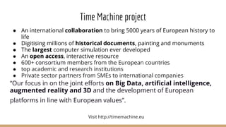 Time Machine project
● An international collaboration to bring 5000 years of European history to
life
● Digitising millions of historical documents, painting and monuments
● The largest computer simulation ever developed
● An open access, interactive resource
● 600+ consortium members from the European countries
● top academic and research institutions
● Private sector partners from SMEs to international companies
“Our focus in on the joint efforts on Big Data, artificial intelligence,
augmented reality and 3D and the development of European
platforms in line with European values”.
Visit http://timemachine.eu
 