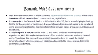 (Semantic) Web 3.0 as a new Internet
● Web 3.0 is democratized – it will be built on a decentralized blockchain protocol where there
is no centralized ownership of content, services, or platforms.
● It is semantic – the Semantic Web is not identical to Web 3.0, but is an underlying technology
for the third generation of the internet. It would allow multiple internet pages to be correlated
using a semantic protocol so that the relationships between pages are apparent, indexed, and
searchable.
● It may be spatial in nature – While Web 1.0 and Web 2.0 offered two-dimensional
experiences, Web 3.0 may be immersive and offers spatial experiences similar to the real
world. To achieve this, there will be a spatially-interactive layer on top of the digital
information layer, which uses sensory triggers and controls like voice, gesture, biometric
commands, and others.
Source: XR Today
 