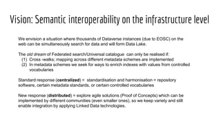 Vision: Semantic interoperability on the infrastructure level
We envision a situation where thousands of Dataverse instances (due to EOSC) on the
web can be simultaneously search for data and will form Data Lake.
The old dream of Federated search/Universal catalogue can only be realised if:
(1) Cross -walks; mapping across different metadata schemes are implemented
(2) In metadata schemes we seek for ways to enrich indexes with values from controlled
vocabularies
Standard response (centralized) = standardisation and harmonisation = repository
software, certain metadata standards, or certain controlled vocabularies
New response (distributed) = explore agile solutions (Proof of Concepts) which can be
implemented by different communities (even smaller ones), so we keep variety and still
enable integration by applying Linked Data technologies.
 