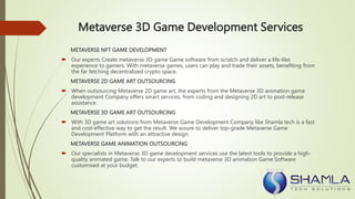 Metaverse 3D Game Development Services
METAVERSE NFT GAME DEVELOPMENT
 Our experts Create metaverse 3D game Game software from scratch and deliver a life-like
experience to gamers. With metaverse games, users can play and trade their assets, benefiting from
the far fetching decentralized crypto space.
METAVERSE 2D GAME ART OUTSOURCING
 When outsourcing Metaverse 2D game art, the experts from the Metaverse 3D animation game
development Company offers smart services, from coding and designing 2D art to post-release
assistance.
METAVERSE 3D GAME ART OUTSOURCING
 With 3D game art solutions from Metaverse Game Development Company like Shamla tech is a fast
and cost-effective way to get the result. We assure to deliver top-grade Metaverse Game
Development Platform with an attractive design.
METAVERSE GAME ANIMATION OUTSOURCING
 Our specialists in Metaverse 3D game development services use the latest tools to provide a high-
quality animated game. Talk to our experts to build metaverse 3D animation Game Software
customised at your budget.
 