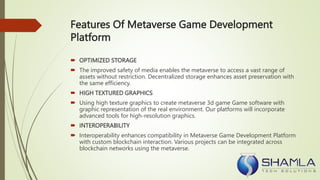 Features Of Metaverse Game Development
Platform
 OPTIMIZED STORAGE
 The improved safety of media enables the metaverse to access a vast range of
assets without restriction. Decentralized storage enhances asset preservation with
the same efficiency.
 HIGH TEXTURED GRAPHICS
 Using high texture graphics to create metaverse 3d game Game software with
graphic representation of the real environment. Our platforms will incorporate
advanced tools for high-resolution graphics.
 INTEROPERABILITY
 Interoperability enhances compatibility in Metaverse Game Development Platform
with custom blockchain interaction. Various projects can be integrated across
blockchain networks using the metaverse.
 