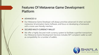 Features Of Metaverse Game Development
Platform
 ADVANCED UI
 Our Metaverse Game Developer will always prioritize advanced UI when we build
metaverse 3d animation Game Software, and focus on developing a framework
with a more user-friendly interface.
 SECURED MULTI-CURRENCY WALLET
 We offer a highly Secured multi-currency system to facilitate superfast transactions.
Our Metaverse Game Development Services includes NFT complaint wallet as well
as compatibility for a number of wallets.
 