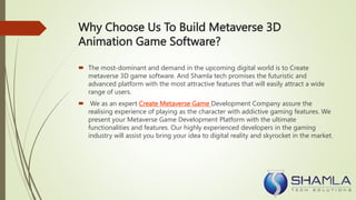 Why Choose Us To Build Metaverse 3D
Animation Game Software?
 The most-dominant and demand in the upcoming digital world is to Create
metaverse 3D game software. And Shamla tech promises the futuristic and
advanced platform with the most attractive features that will easily attract a wide
range of users.
 We as an expert Create Metaverse Game Development Company assure the
realising experience of playing as the character with addictive gaming features. We
present your Metaverse Game Development Platform with the ultimate
functionalities and features. Our highly experienced developers in the gaming
industry will assist you bring your idea to digital reality and skyrocket in the market.
 