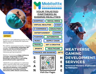 E-COMMERCE
SPORTS HEALTHCARE
MEATVERSE
GAMING
DEVELOPMENT
SERVICES
Metaversal Wonders, Engineered
by Mobiloitte
Embark on a groundbreaking journey into the
digital cosmos with Mobiloitte's Metaverse
Gaming solutions.
We redefine virtual experiences by combining
cutting-edge blockchain technology, NFT
mastery, and decentralized finance to
craft immersive, secure, and dynamic
metaverse gaming ecosystems.
Whether it's envisioning unique metaverse
concepts, integrating seamless
blockchain transactions, or providing
personalized avatar experiences,
Mobiloitte is your gateway to a metaverse
where creativity meets real-world rewards.
Our expertise extends to dynamic live events,
educational initiatives, and engaging
entertainment, ensuring continuous
interaction within vibrant communities.
GAMING REALITIES
YOUR TRUSTED
PARTNERS IN
WHAT WE
OFFER?
SHOPPING SOCIAL MEDIA
VIRTUAL REALITIES EVENT
EDUCATION
ENTERTAINMENT
MUSIC
AUTOMOTIVE
GAMING
SUPPLY CHAIN
FASHION
ART & CREATIVE
TRAVEL
FINANCE AND BANKING NFTS
S
C
A
N
H
E
R
E
Visit Our Pages
 