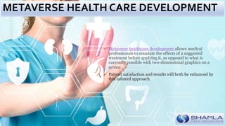  Metaverse healthcare development allows medical
professionals to simulate the effects of a suggested
treatment before applying it, as opposed to what is
currently possible with two-dimensional graphics on a
screen.
 Patient satisfaction and results will both be enhanced by
this tailored approach.
METAVERSE HEALTH CARE DEVELOPMENT
 