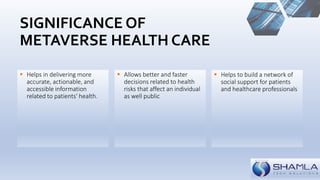  Helps in delivering more
accurate, actionable, and
accessible information
related to patients' health.
 Helps to build a network of
social support for patients
and healthcare professionals
 Allows better and faster
decisions related to health
risks that affect an individual
as well public
SIGNIFICANCE OF
METAVERSE HEALTH CARE
 