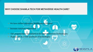 WHY CHOOSE SHAMLATECH FOR METAVERSE HEALTH CARE?
 We have skilled metaverse, healthcare developers
 Increase customer satisfaction
 Our programmers specialized in the latest Metaverse Technologies.
 Experience in a wide spectrum of technologies
 