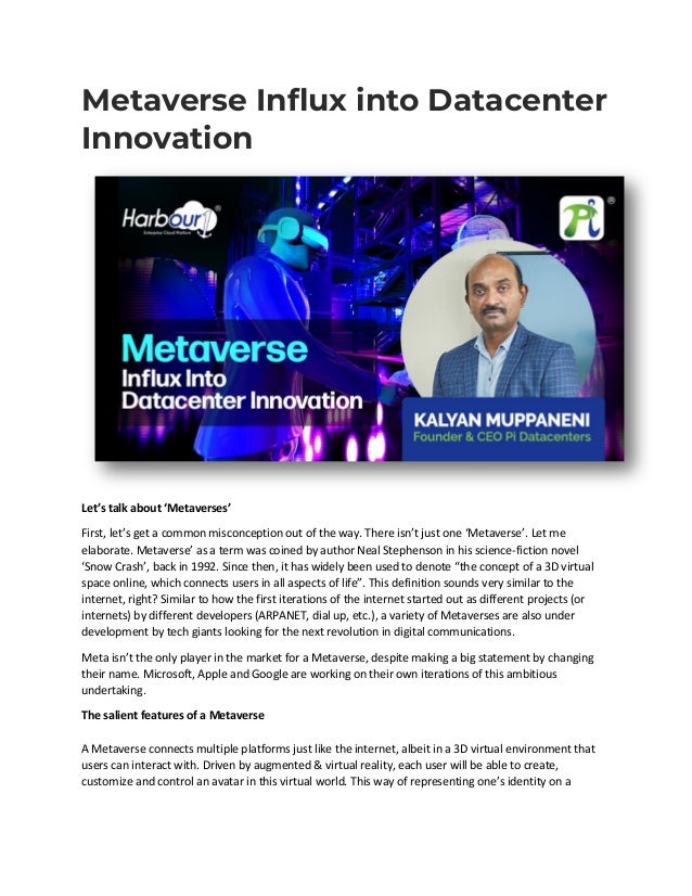Metaverse Influx into Datacenter
Innovation
Let’s talk about ‘Metaverses’
First, let’s get a common misconception out of the way. There isn’t just one ‘Metaverse’. Let me
elaborate. Metaverse’ as a term was coined by author Neal Stephenson in his science-fiction novel
‘Snow Crash’, back in 1992. Since then, it has widely been used to denote “the concept of a 3D virtual
space online, which connects users in all aspects of life”. This definition sounds very similar to the
internet, right? Similar to how the first iterations of the internet started out as different projects (or
internets) by different developers (ARPANET, dial up, etc.), a variety of Metaverses are also under
development by tech giants looking for the next revolution in digital communications.
Meta isn’t the only player in the market for a Metaverse, despite making a big statement by changing
their name. Microsoft, Apple and Google are working on their own iterations of this ambitious
undertaking.
The salient features of a Metaverse
A Metaverse connects multiple platforms just like the internet, albeit in a 3D virtual environment that
users can interact with. Driven by augmented & virtual reality, each user will be able to create,
customize and control an avatar in this virtual world. This way of representing one’s identity on a
 