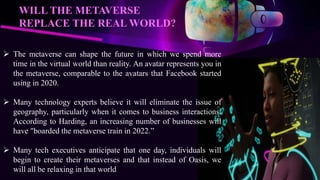  The metaverse can shape the future in which we spend more
time in the virtual world than reality. An avatar represents you in
the metaverse, comparable to the avatars that Facebook started
using in 2020.
 Many technology experts believe it will eliminate the issue of
geography, particularly when it comes to business interactions.
According to Harding, an increasing number of businesses will
have "boarded the metaverse train in 2022.”
 Many tech executives anticipate that one day, individuals will
begin to create their metaverses and that instead of Oasis, we
will all be relaxing in that world
WILL THE METAVERSE
REPLACE THE REAL WORLD?
 