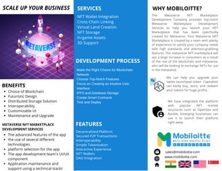 WHY MOBILOITTE?
We can help you upgrade your
native launchpad token. Capitalists
can easily buy, store, and redeem
your tokens for huge profits.
The Metaverse NFT Marketplace
Development Company provides top-notch
Metaverse Marketplace Development
Services to help you launch your NFT
Marketplace that has been specifically
created for Metaverse. Your Metaverse NFT
Marketplace is created by a team with plenty
of experience to satisfy your company needs
with high standards and attention-grabbing
features. The metaverse NFT marketplace will
see a large increase in consumers as a result
of the rise of the blockchain and metaverse,
who will be looking to exchange NFTs for use
in the metaverse.
We have integrated the platform
with popular NFT market
structures such as OpenSea and
Rarible. Emerging businesses can
use it to launch their platform
right away.
NFT Wallet Integration
Cross Chain Linking
Virtual Land Creation
NFT Storage
In-game Assets
3D Support
SERVICES
SCALE UP YOUR BUSINESS
Choice of Blockchain
Futuristic Design
Distributed Storage Solution
Interoperability
Customizable UI
Maintenance and Upgrade
BENEFITS
DEVELOPMENT PROCESS
Make the Right Choice for Blockchain
Network
Choose Top-Notch Features
Focus on Creating an Intuitive User
Interface
IPFS and Database Storage
Create Smart Contracts
Test and Deploy
FEATURES
Decentralized Platform
Secured P2P Transactions
Interoperability
Simple Tokenization
Interactive Experience
NFT Wallets
DAO Integration
The advanced features of the app
the use of several different
technologies
platform selection for the app
The app development team's UI/UX
component
Application maintenance and
support using a technical stackt
METAVERSE NFT MARKETPLACE
DEVELOPMENT SERVICES
sales@mobiloitte.com
www.mobiloitte.com
 