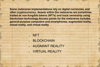 Some metaverse implementations rely on digital currencies, and
often cryptocurrency. Assets within the metaverse are somet...