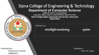 Sipna College of Engineering & Technology
Department of Computer Science
(NBA & NACC Accredited)
(AN ISO 9001:20015 CERTIFIED INSTITUTE)
Sant Gadge Baba Amravati University, Amravati
2022-2023
Seminar on :-
streetlightmonitoring system
Guided by :-
Prof. P A. Tijare
Presented by :-
Prathmesh V. Shinde
(20BE0321)
 