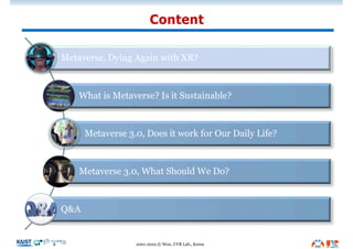 Content
2001-2022 © Woo, UVR Lab., Korea
Metaverse, Dying Again with XR?
What is Metaverse? Is it Sustainable?
Metaverse 3.0, Does it work for Our Daily Life?
Metaverse 3.0, What Should We Do?
Q&A
 