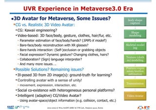 l3D Avatar for Metaverse, Some Issues?
§CG vs. Realistic 3D Video Avatar:
•CG: Kawaii engineering?
•Video-based: 3D face/body, gesture, clothes, hair/fur, etc.
• Parameter estimation of face/body/hands? (SMPL-X model?)
• Bare-face/body reconstruction with XR glasses?
• Bare-hands interaction: (Self-)occlusion or grabbing objects
• Facial expression? Dynamic gesture? Changing clothes, hairs?
• Collaboration? (Sign) language interpreter?
• And many more issues….
§Possible Solutions? Remaining issues?
•Ill-posed 3D from 2D image(s): ground-truth for learning?
•Controlling avatar with a sense of unity!
• movement, expression, interaction, etc.
•Social co-existence with heterogeneous personal platforms?
•Intelligent (adaptive) CG/Video Avatar?
• Using avatar-space/object information (e.g. collision, contact, etc.)
UVR Experience in Metaverse3.0 Era
2012-2022 © Woo, KAIST ARRC & UVR Lab., Daejeon 34141, Korea
body shape
capture
Shape
modeling
Skeletal model
ing
Texture (cloth
es) modeling
Posture/expre
ssion/motion
estimation
Transmission
Video Avatar
 