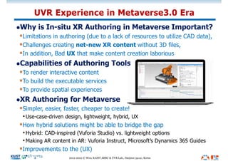 lWhy is In-situ XR Authoring in Metaverse Important?
§Limitations in authoring (due to a lack of resources to utilize CAD data),
§Challenges creating net-new XR content without 3D files,
§In addition, Bad UX that make content creation laborious
lCapabilities of Authoring Tools
§To render interactive content
§To build the executable services
§To provide spatial experiences
lXR Authoring for Metaverse
§Simpler, easier, faster, cheaper to create!
•Use-case-driven design, lightweight, hybrid, UX
§How hybrid solutions might be able to bridge the gap
•Hybrid: CAD-inspired (Vuforia Studio) vs. lightweight options
•Making AR content in AR: Vuforia Instruct, Microsoft’s Dynamics 365 Guides
§Improvements to the (UX)
UVR Experience in Metaverse3.0 Era
2012-2022 © Woo, KAIST ARRC & UVR Lab., Daejeon 34141, Korea
 