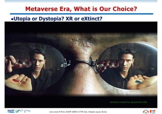 Metaverse Era, What is Our Choice?
lUtopia or Dystopia? XR or eXtinct?
"Do you want to sell sugared water for the rest of your life?
Or do you want to come with me and change the world?“
- Steve Jobs
“실수도 실패도 좌절도 있을 것입니다. 그래도 포기하지 않고
도전하는 사람이 세상을 바꿉니다!”
- 우운택
2012-2022 © Woo, KAIST ARRC & UVR Lab., Daejeon 34141, Korea
 