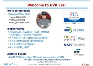 lMore Information
§Woontack Woo, Ph.D.
• wwoo@kaist.ac.kr
• http://uvrlab.org
• http://arrc.kaist.ac.kr
lSupported by
§㈜PostMedia, ㈜VirNect, ㈜AST, ㈜MAXST
㈜ExTriple, , ㈜Victoria Production
§과기정통부 (MIST) IITP, NRF, KISTI/NST
§문화부 (MCST) GIST KCTRI/KOCCA
§산업부 (MOTIE) KEA/KIAT
§대전시 DICIA, KAIST
lRelated Events
§KAIST CT-AR since Sep. 2020 and Metaverse from 2022!
“The future is already here. It is just not uniformly distributed”
by William Gibson (SF writer)
Welcome to UVR Era!
2012-2022 © Woo, KAIST ARRC & UVR Lab., Daejeon 34141, Korea
 