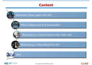 Content
2001-2022 © Woo, UVR Lab., Korea
Metaverse, Dying Again with XR?
What is Metaverse? Is it Sustainable?
Metaverse 3.0, Does it work for Our Daily Life?
Metaverse 3.0, What Should We Do?
Q&A
 