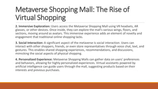 Metaverse Shopping Mall: The Rise of
Virtual Shopping
2. Immersive Exploration: Users access the Metaverse Shopping Mall using VR headsets, AR
glasses, or other devices. Once inside, they can explore the mall's various wings, floors, and
sections, moving around as avatars. This immersive experience adds an element of novelty and
engagement that traditional online shopping lacks.
3. Social Interaction: A significant aspect of the metaverse is social interaction. Users can
interact with other shoppers, friends, or even store representatives through voice chat, text, and
gestures. This enables shared shopping experiences, recommendations, and discussions,
mimicking the social aspects of physical shopping.
4. Personalized Experience: Metaverse Shopping Malls can gather data on users' preferences
and behaviors, allowing for highly personalized experiences. Virtual assistants powered by
artificial intelligence can guide users through the mall, suggesting products based on their
interests and previous purchases.
 
