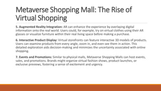Metaverse Shopping Mall: The Rise of
Virtual Shopping
5. Augmented Reality Integration: AR can enhance the experience by overlaying digital
information onto the real world. Users could, for example, try on virtual clothes using their AR
glasses or visualize furniture within their real living space before making a purchase.
6. Interactive Product Display: Virtual storefronts can feature interactive 3D models of products.
Users can examine products from every angle, zoom in, and even see them in action. This
detailed exploration aids decision-making and minimizes the uncertainty associated with online
shopping.
7. Events and Promotions: Similar to physical malls, Metaverse Shopping Malls can host events,
sales, and promotions. Brands might organize virtual fashion shows, product launches, or
exclusive previews, fostering a sense of excitement and urgency.
 