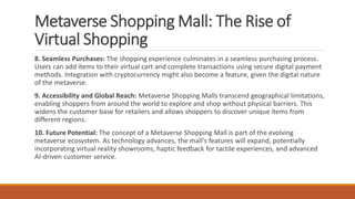 Metaverse Shopping Mall: The Rise of
Virtual Shopping
8. Seamless Purchases: The shopping experience culminates in a seamless purchasing process.
Users can add items to their virtual cart and complete transactions using secure digital payment
methods. Integration with cryptocurrency might also become a feature, given the digital nature
of the metaverse.
9. Accessibility and Global Reach: Metaverse Shopping Malls transcend geographical limitations,
enabling shoppers from around the world to explore and shop without physical barriers. This
widens the customer base for retailers and allows shoppers to discover unique items from
different regions.
10. Future Potential: The concept of a Metaverse Shopping Mall is part of the evolving
metaverse ecosystem. As technology advances, the mall's features will expand, potentially
incorporating virtual reality showrooms, haptic feedback for tactile experiences, and advanced
AI-driven customer service.
 