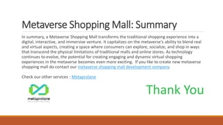 Metaverse Shopping Mall: Summary
In summary, a Metaverse Shopping Mall transforms the traditional shopping experience into a
digital, interactive, and immersive venture. It capitalizes on the metaverse's ability to blend real
and virtual aspects, creating a space where consumers can explore, socialize, and shop in ways
that transcend the physical limitations of traditional malls and online stores. As technology
continues to evolve, the potential for creating engaging and dynamic virtual shopping
experiences in the metaverse becomes even more exciting. If you like to create new metaverse
shopping mall do contact our metaverse shopping mall development company.
Check our other services : Metaprolane
Thank You
 