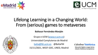 Lifelong Learning in a Changing World:
From (serious) games to metaverses
Baltasar Fernández-Manjón
Grupo e-UCM (www.e-ucm.es)
Universidad Complutense de Madrid
balta@fdi.ucm.es @BaltaFM
15/11/2021, WEEF-GDC, UNED, Madrid Educación Digital y Juegos Serios
Cátedra Telefónica-Complutense
 