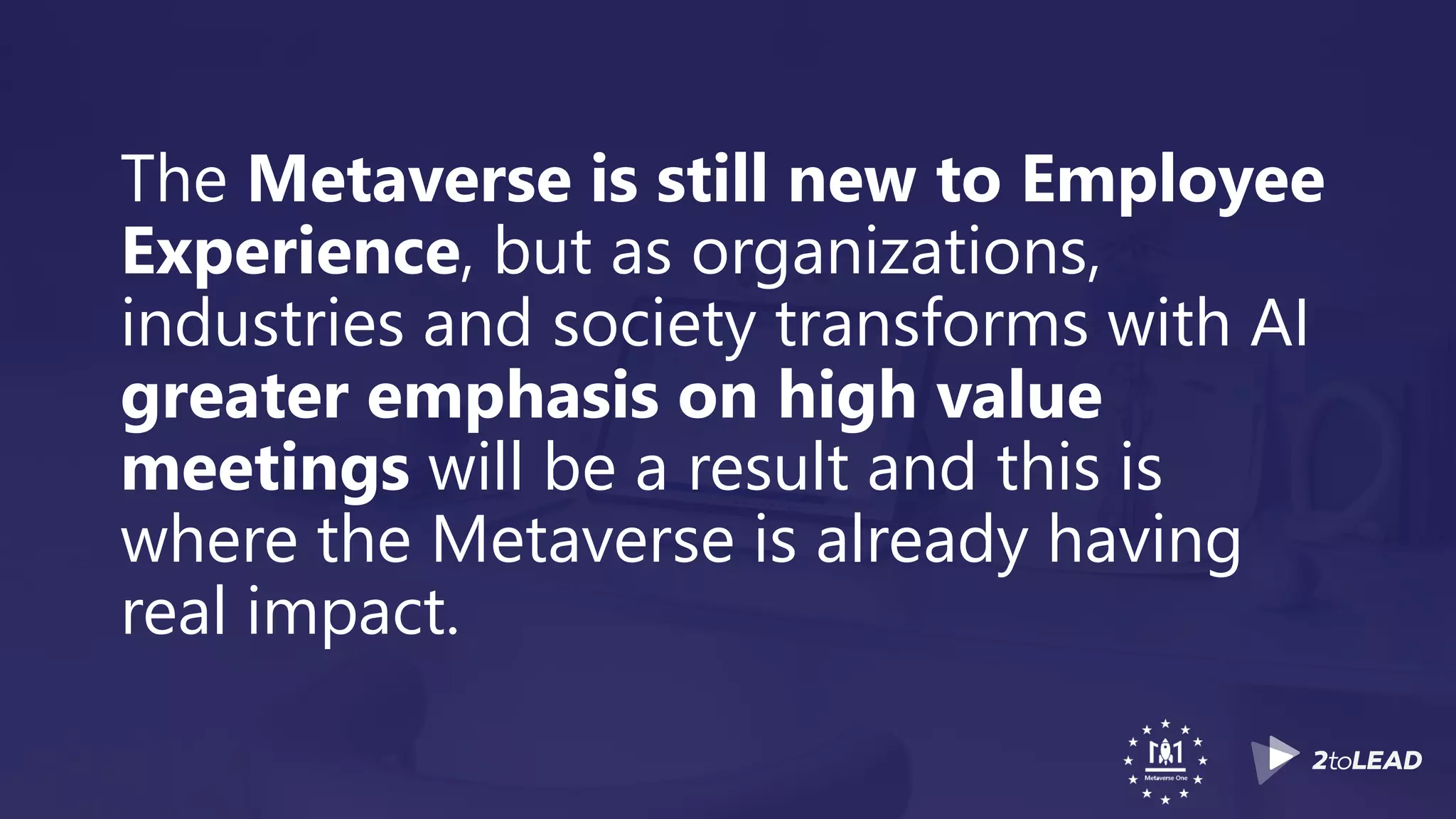 The Metaverse is still new to Employee
Experience, but as organizations,
industries and society transforms with AI
greater emphasis on high value
meetings will be a result and this is
where the Metaverse is already having
real impact.
 