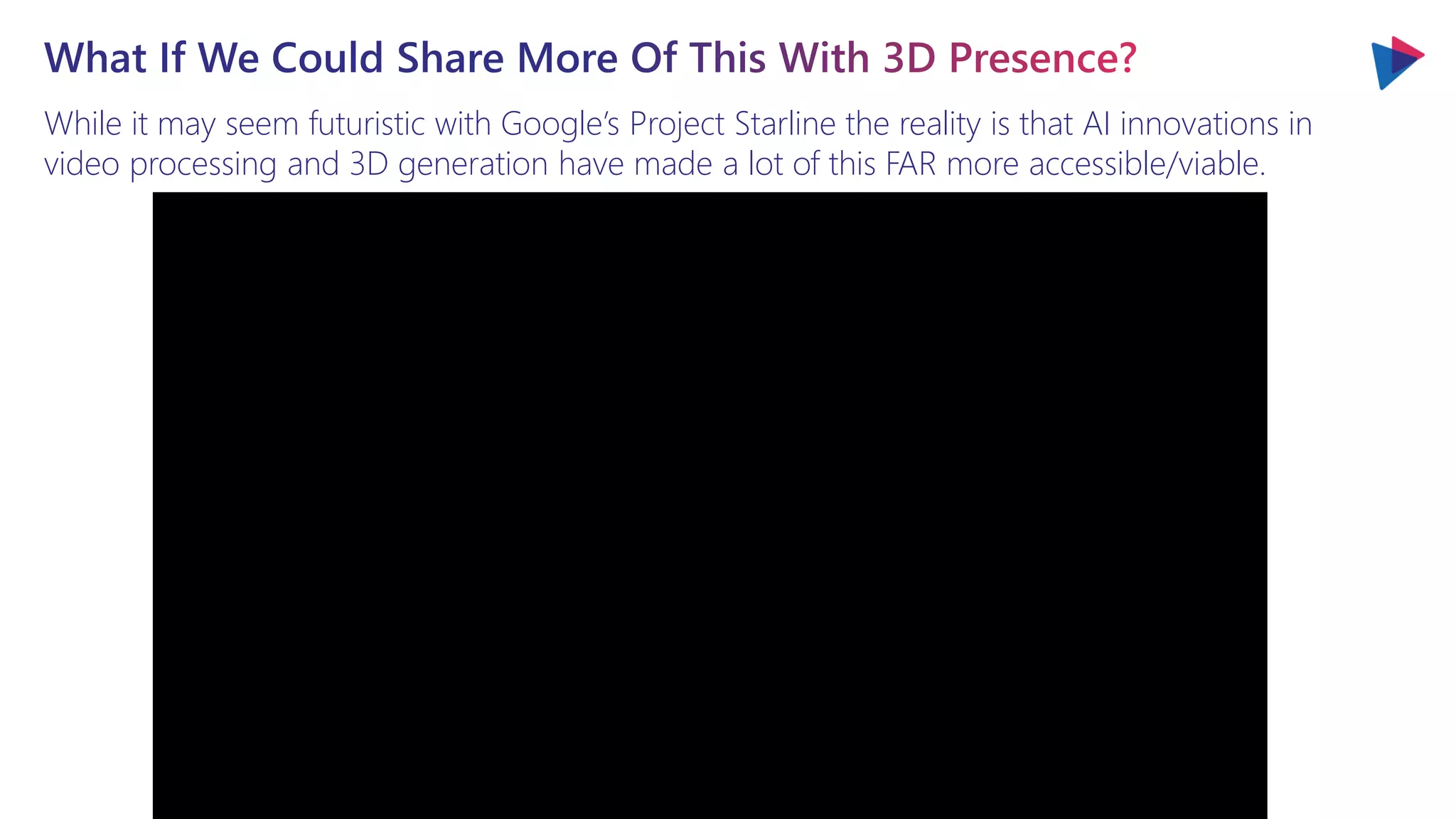 While it may seem futuristic with Google’s Project Starline the reality is that AI innovations in
video processing and 3D generation have made a lot of this FAR more accessible/viable.
What If We Could Share More Of This With 3D Presence?
 
